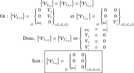 \begin{matrix} \left \{ \mathcal V _{L_{eq}} \right \} =\left \{ \mathcal V _{L_{1/0}} \right \} = \left \{ \mathcal V _{L'_{1/0}} \right \} \\ \text{Or : } \left \{ \mathcal V _{L_{1/0}} \right \} = {\vphantom{\begin{Bmatrix} \omega_x & V_x \\ \omega_y & V_y \\ \omega_z & V_z\end{Bmatrix} }}_{O} \begin{Bmatrix} 0 & V_{x}\\ 0 & V_{y} \\ \omega_{z} & 0\end{Bmatrix} _{(\vec {x_0}, \vec {y_0}, \vec {z_0})} \text{ et } \left \{ \mathcal V _{L'_{1/0}} \right \} = {\vphantom{\begin{Bmatrix} \omega_x & V_x \\ \omega_y & V_y \\ \omega_z & V_z\end{Bmatrix} }}_{O} \begin{Bmatrix} 0 & 0\\ 0 & 0 \\ \omega'_{z} & V'_{z}\end{Bmatrix} _{(\vec {x_0}, \vec {y_0}, \vec {z_0})} \\ \text{Donc, } \left \{ \mathcal V _{L_{1/0}} \right \} = \left \{ \mathcal V _{L'_{1/0}} \right \} \Leftrightarrow \left \{ \begin{array}{r c l} \omega_{z} & = & \omega'_{z} \\ V_{x} & = & 0 \\ V_{y} & = & 0 \\ V'_{z} & = & 0 \\ \end{array} \right . \\ \text{Soit : } \boxed{ \left \{ \mathcal V _{L_{eq}} \right \} = {\vphantom{\begin{Bmatrix} \omega_x & V_x \\ \omega_y & V_y \\ \omega_z & V_z\end{Bmatrix} }}_{O} \begin{Bmatrix} 0 & 0\\ 0 & 0 \\ \omega'_{z} & 0 \end{Bmatrix} _{(\vec {x_0}, \vec {y_0}, \vec {z_0})} } \end{matrix}